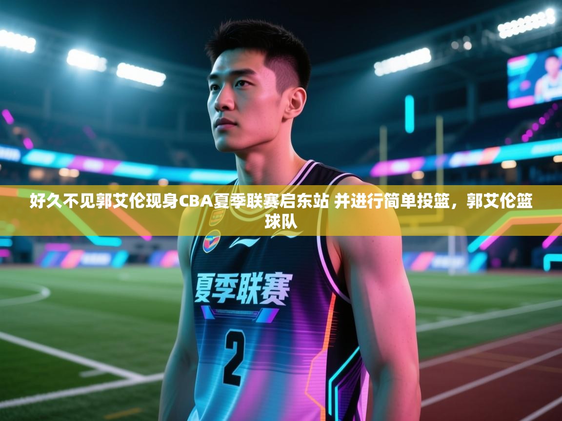 好久不见郭艾伦现身CBA夏季联赛启东站 并进行简单投篮，郭艾伦篮球队  第1张