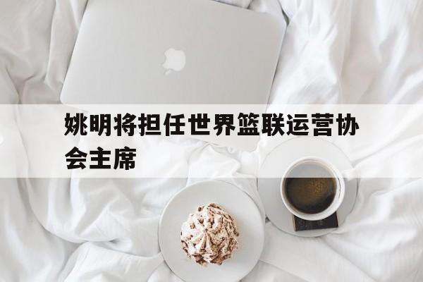 包含姚明将担任世界篮联运营协会主席的词条